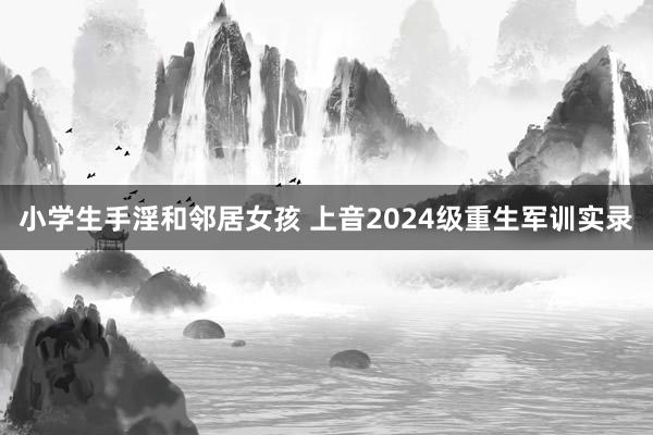 小学生手淫和邻居女孩 上音2024级重生军训实录