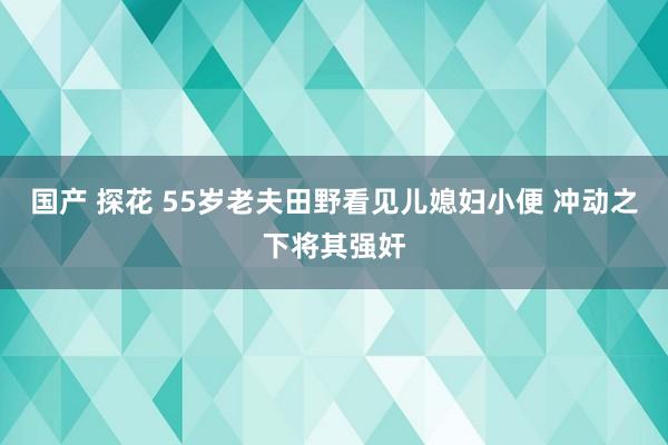 国产 探花 55岁老夫田野看见儿媳妇小便 冲动之下将其强奸