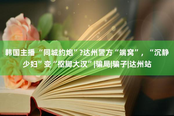 韩国主播 “同城约炮”?达州警方“端窝”，“沉静少妇”变“抠脚大汉”|骗局|骗子|达州站