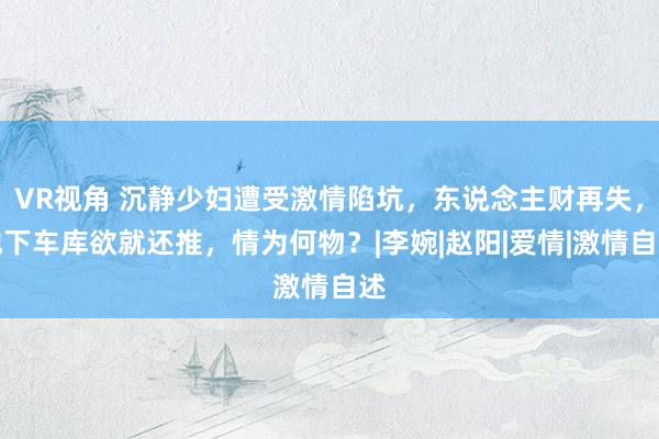 VR视角 沉静少妇遭受激情陷坑，东说念主财再失，地下车库欲就还推，情为何物？|李婉|赵阳|爱情|激情自述