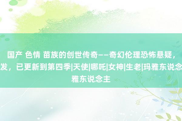 国产 色情 苗族的创世传奇——奇幻伦理恐怖悬疑，首发，已更新到第四季|天使|哪吒|女神|生老|玛雅东说念主