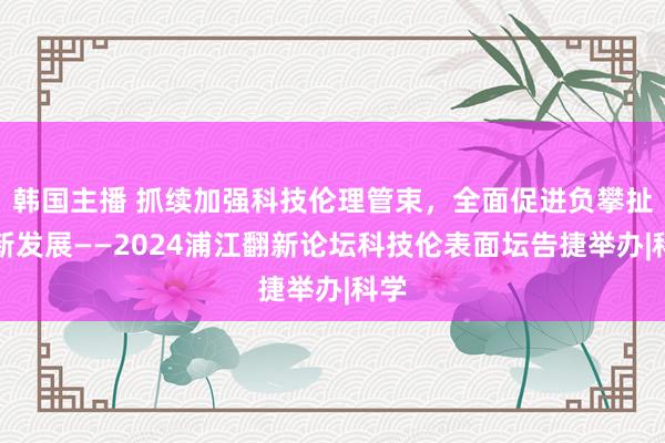 韩国主播 抓续加强科技伦理管束，全面促进负攀扯翻新发展——2024浦江翻新论坛科技伦表面坛告捷举办|科学