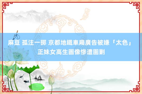 麻豆 孤注一掷 京都地鐵車廂廣告被嫌「太色」　正妹女高生圖像慘遭圍剿