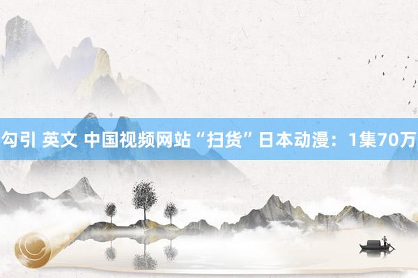 勾引 英文 中国视频网站“扫货”日本动漫：1集70万