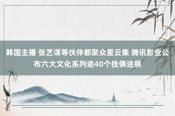 韩国主播 张艺谋等伙伴都聚众星云集 腾讯影业公布六大文化系列逾40个技俩进展