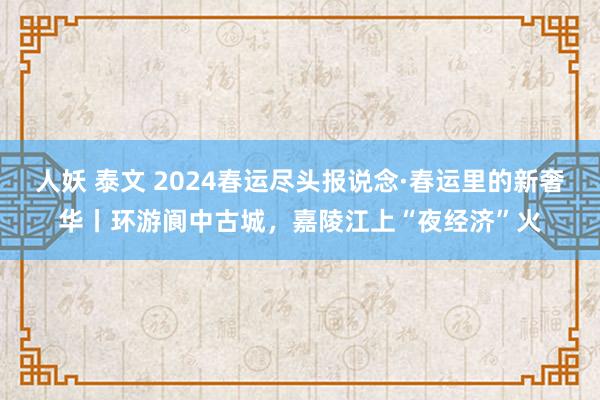 人妖 泰文 2024春运尽头报说念·春运里的新奢华丨环游阆中古城，嘉陵江上“夜经济”火