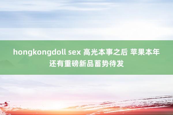 hongkongdoll sex 高光本事之后 苹果本年还有重磅新品蓄势待发